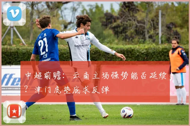 中超前瞻：云南主场强势能否延续？津门虎垫底求反弹