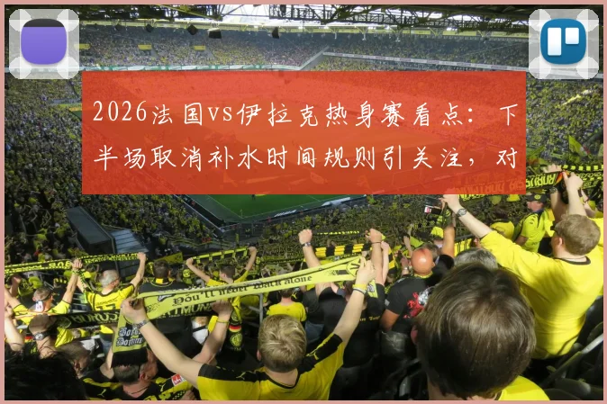 2026法国vs伊拉克热身赛看点：下半场取消补水时间规则引关注，对球员体能及战术有何具体影响解析