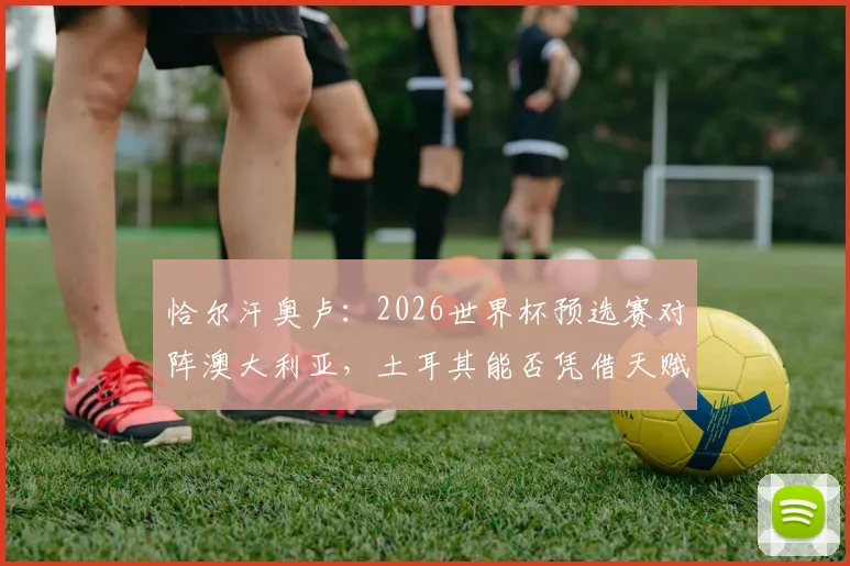 恰尔汗奥卢：2026世界杯预选赛对阵澳大利亚，土耳其能否凭借天赋主宰比赛？全面分析与战术前瞻