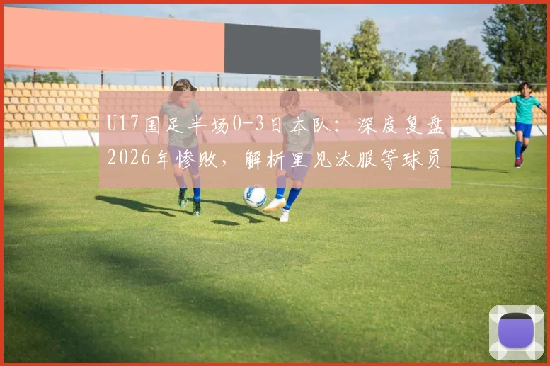 U17国足半场0-3日本队：深度复盘2026年惨败，解析里见汰服等球员表现，探讨中国青训出路