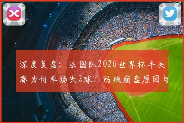深度复盘：法国队2026世界杯半决赛为何单场失2球？防线崩盘原因与战术失误全解析
