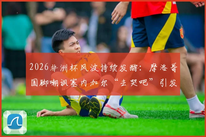2026非洲杯风波持续发酵:摩洛哥国脚嘲讽塞内加尔“去哭吧”引发热议,北非西非足球矛盾再引关注