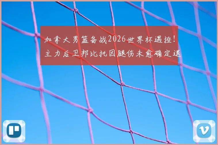 加拿大男篮备战2026世界杯遇挫！主力后卫邦比托因腿伤未愈确定退出，球队后场实力受损分析与替代人选前瞻