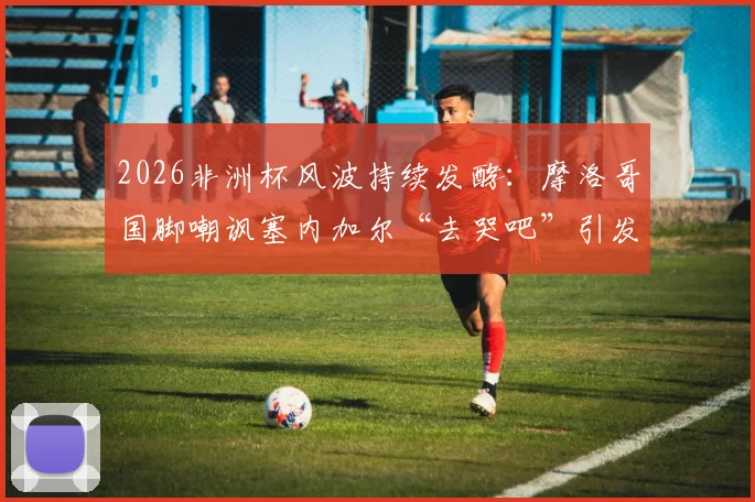 2026非洲杯风波持续发酵:摩洛哥国脚嘲讽塞内加尔“去哭吧”引发热议,北非西非足球矛盾再引关注