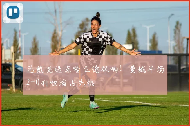 范戴克送点哈兰德双响！曼城半场2-0利物浦占先机