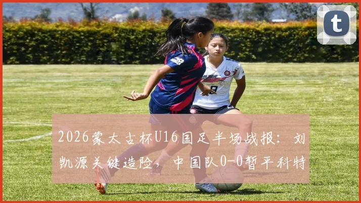 2026蒙太古杯U16国足半场战报：刘凯源关键造险，中国队0-0暂平科特迪瓦，附全场集锦与赛事前瞻