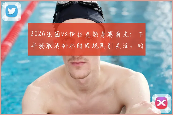 2026法国vs伊拉克热身赛看点：下半场取消补水时间规则引关注，对球员体能及战术有何具体影响解析