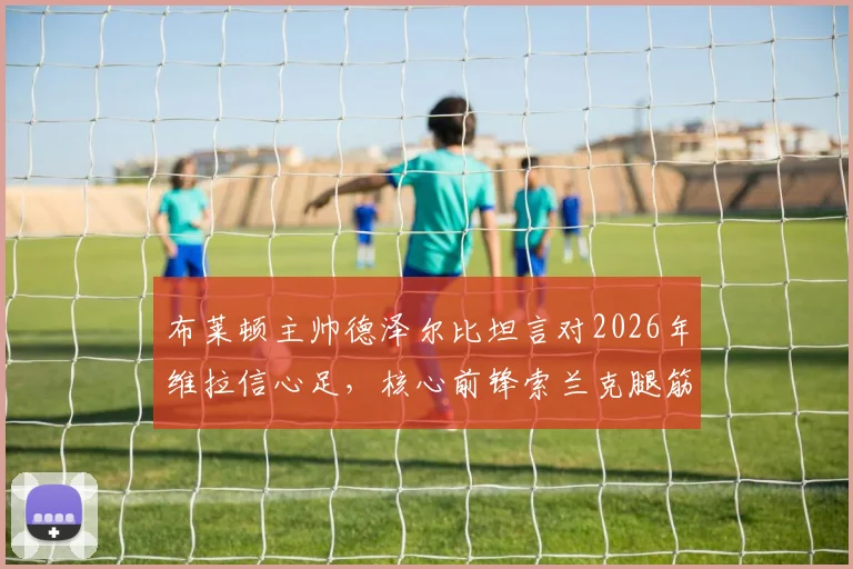 布莱顿主帅德泽尔比坦言对2026年维拉信心足，核心前锋索兰克腿筋伤情悬而未决，球队攻防如何调整？
