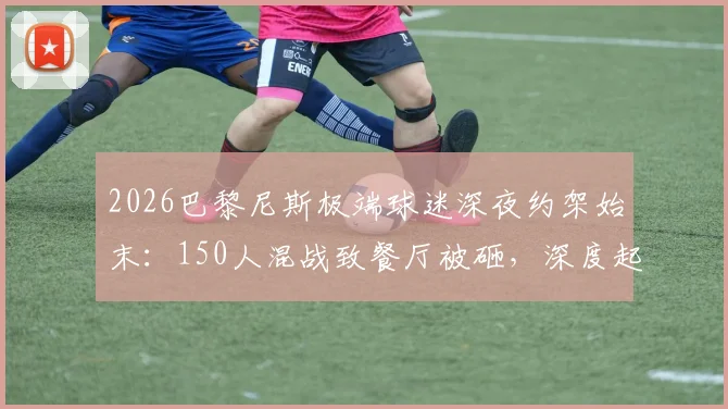 2026巴黎尼斯极端球迷深夜约架始末：150人混战致餐厅被砸，深度起底法国足球流氓生态