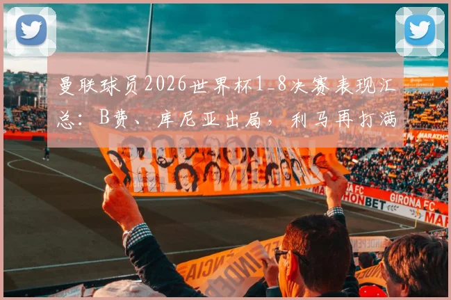 曼联球员2026世界杯1_8决赛表现汇总：B费、库尼亚出局，利马再打满全场