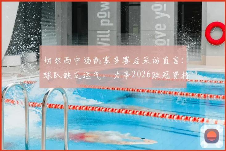 切尔西中场凯塞多赛后采访直言：球队缺乏运气，力争2026欧冠资格，完整访谈解读