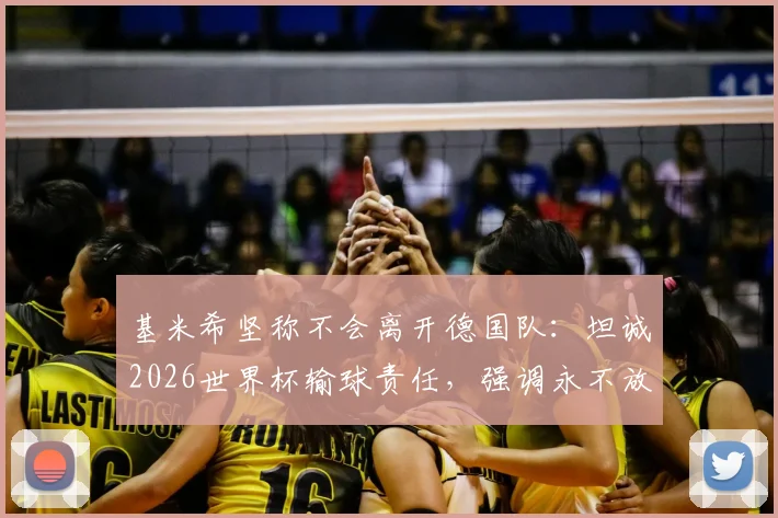 基米希坚称不会离开德国队：坦诚2026世界杯输球责任，强调永不放弃的领袖担当