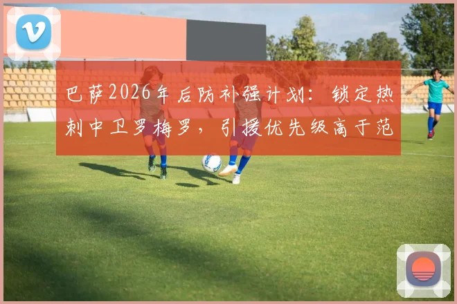 巴萨2026年后防补强计划：锁定热刺中卫罗梅罗，引援优先级高于范德芬，谈判已开启