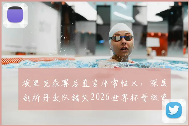 埃里克森赛后直言非常恼火，深度剖析丹麦队错失2026世界杯晋级资格的三大原因