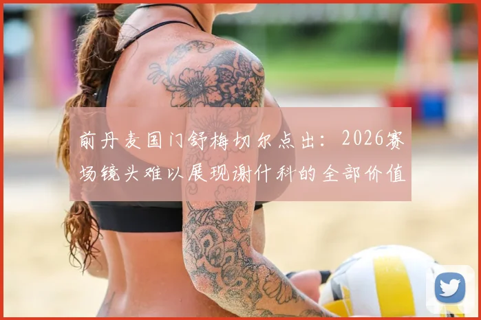 前丹麦国门舒梅切尔点出：2026赛场镜头难以展现谢什科的全部价值，他的战术作用远超数据体现