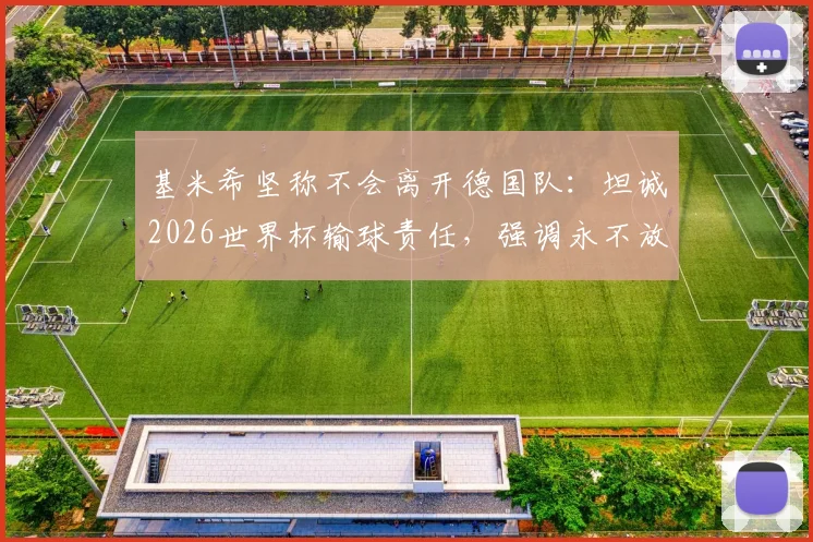 基米希坚称不会离开德国队：坦诚2026世界杯输球责任，强调永不放弃的领袖担当