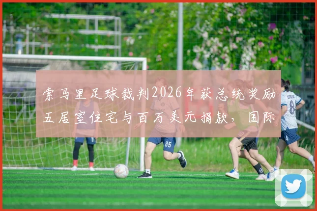 索马里足球裁判2026年获总统奖励五居室住宅与百万美元捐款，国际体育界奖励机制引热议