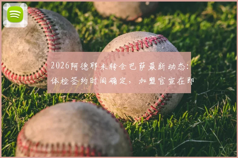 2026阿德耶米转会巴萨最新动态：体检签约时间确定，加盟官宣在即，转会费与合同年限曝光
