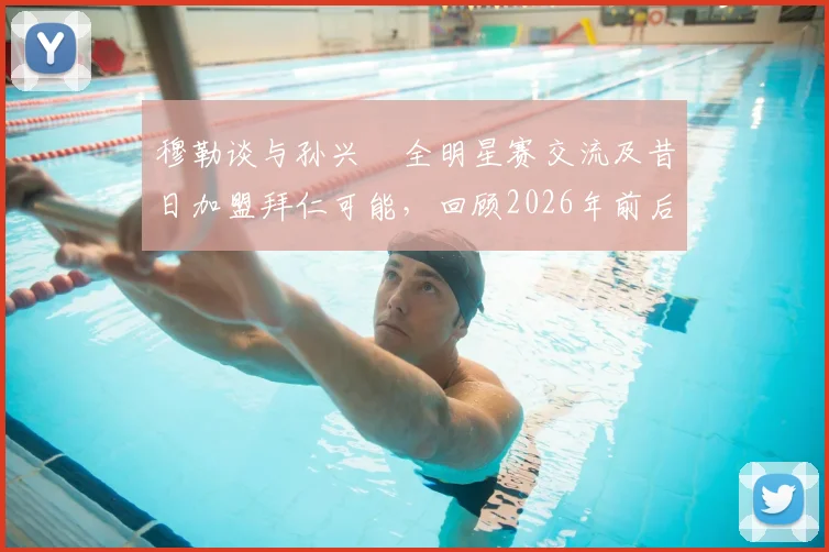 穆勒谈与孙兴慜全明星赛交流及昔日加盟拜仁可能，回顾2026年前后两人互动与私下关系