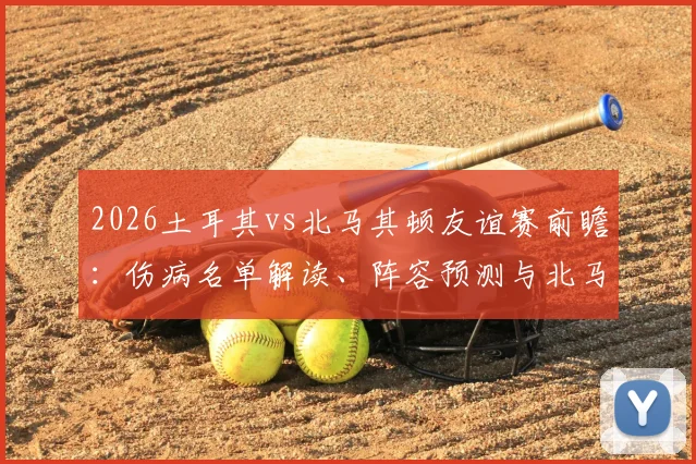 2026土耳其vs北马其顿友谊赛前瞻：伤病名单解读、阵容预测与北马其顿进攻战术分析