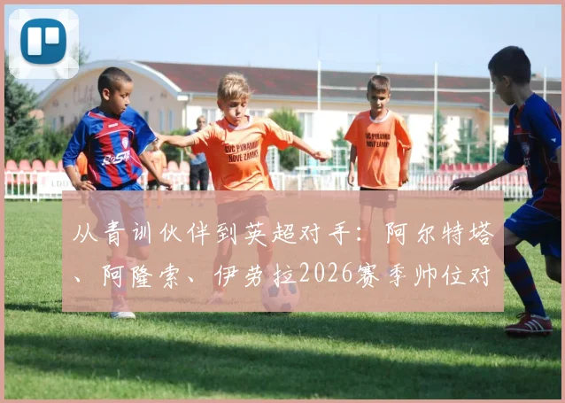 从青训伙伴到英超对手：阿尔特塔、阿隆索、伊劳拉2026赛季帅位对决全解析
