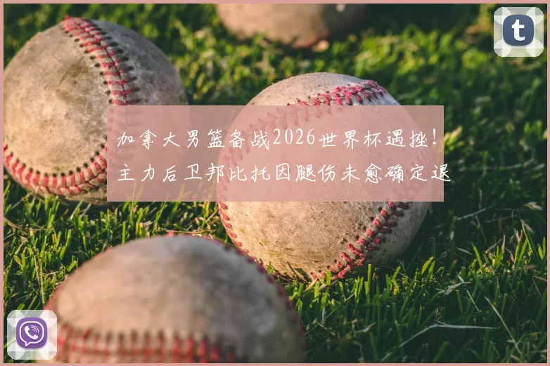 加拿大男篮备战2026世界杯遇挫！主力后卫邦比托因腿伤未愈确定退出，球队后场实力受损分析与替代人选前瞻