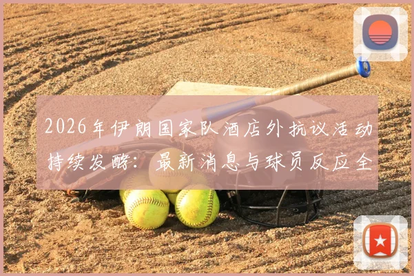 2026年伊朗国家队酒店外抗议活动持续发酵：最新消息与球员反应全解析，附事件时间线及影响评估