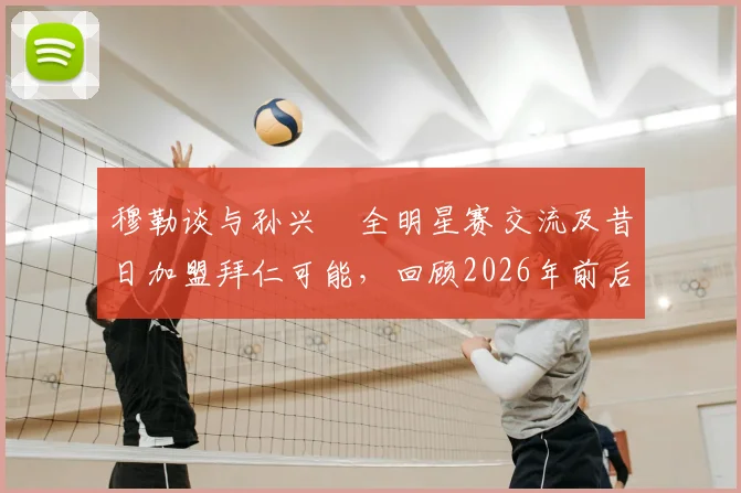 穆勒谈与孙兴慜全明星赛交流及昔日加盟拜仁可能，回顾2026年前后两人互动与私下关系