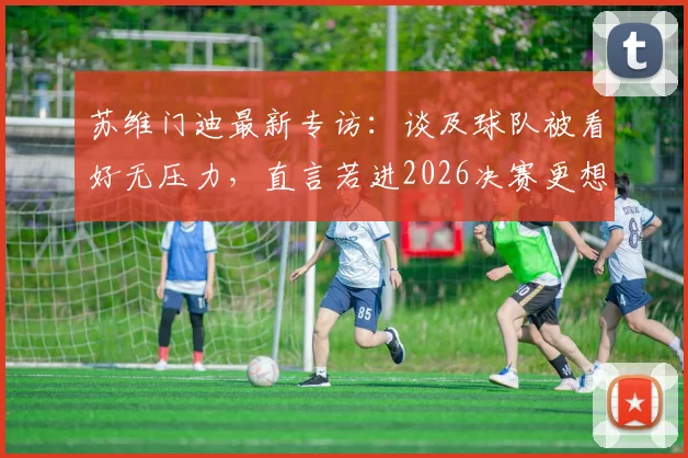 苏维门迪最新专访：谈及球队被看好无压力，直言若进2026决赛更想对阵葡萄牙队