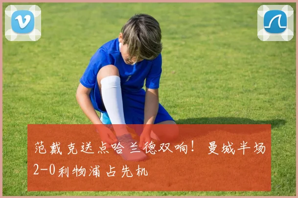范戴克送点哈兰德双响！曼城半场2-0利物浦占先机