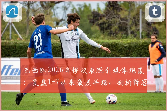 巴西队2026年惨淡表现引媒体炮轰：复盘1-7以来最差半场，剖析阵容战术与球迷不满根源