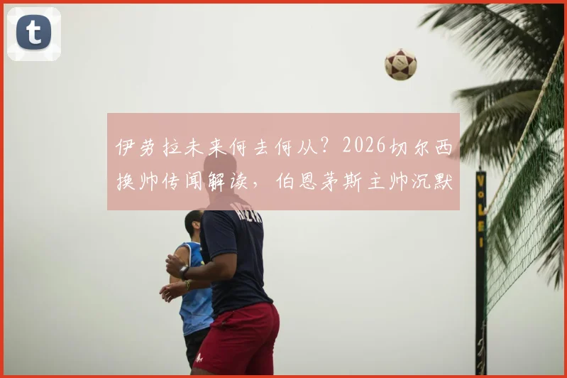 伊劳拉未来何去何从？2026切尔西换帅传闻解读，伯恩茅斯主帅沉默回应背后的足球规则
