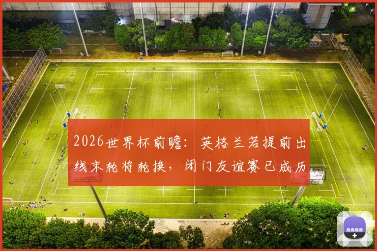 2026世界杯前瞻：英格兰若提前出线末轮将轮换，闭门友谊赛已成历史