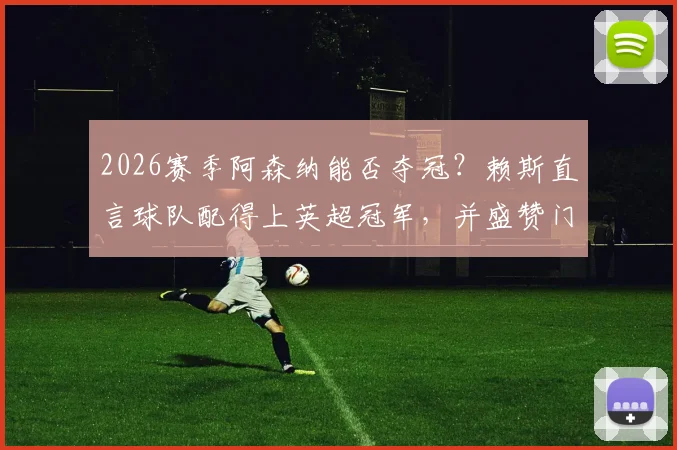 2026赛季阿森纳能否夺冠？赖斯直言球队配得上英超冠军，并盛赞门将拉亚关键作用