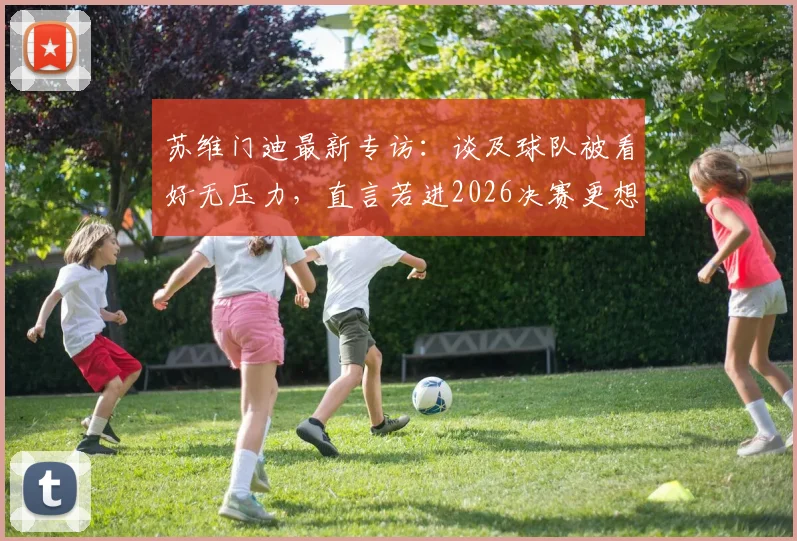 苏维门迪最新专访：谈及球队被看好无压力，直言若进2026决赛更想对阵葡萄牙队