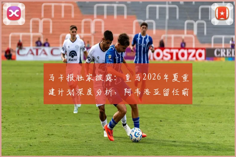 马卡报独家披露：皇马2026年夏重建计划深度分析，阿韦洛亚留任前景渺茫