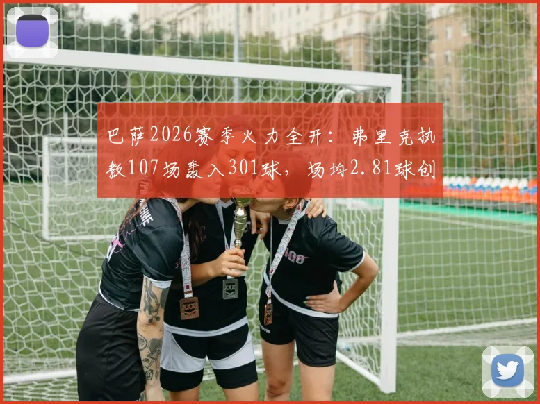 巴萨2026赛季火力全开：弗里克执教107场轰入301球，场均2.81球创纪录，执教数据全面解析
