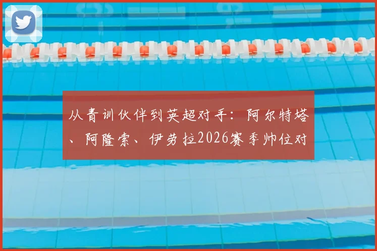 从青训伙伴到英超对手：阿尔特塔、阿隆索、伊劳拉2026赛季帅位对决全解析