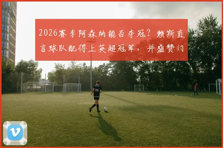 2026赛季阿森纳能否夺冠？赖斯直言球队配得上英超冠军，并盛赞门将拉亚关键作用