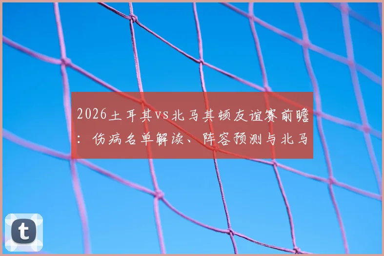 2026土耳其vs北马其顿友谊赛前瞻：伤病名单解读、阵容预测与北马其顿进攻战术分析
