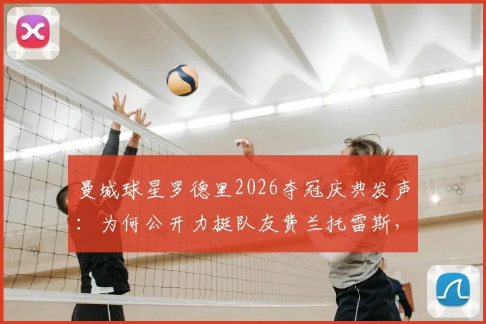 曼城球星罗德里2026夺冠庆典发声：为何公开力挺队友费兰托雷斯，回顾其西班牙足球功臣之路