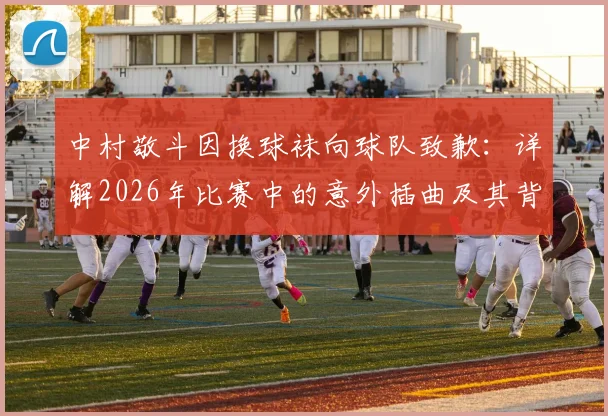 中村敬斗因换球袜向球队致歉：详解2026年比赛中的意外插曲及其背后影响