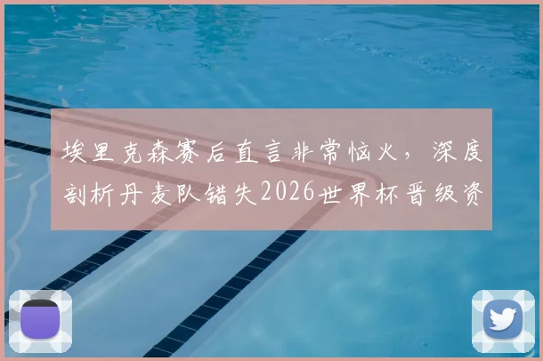 埃里克森赛后直言非常恼火，深度剖析丹麦队错失2026世界杯晋级资格的三大原因