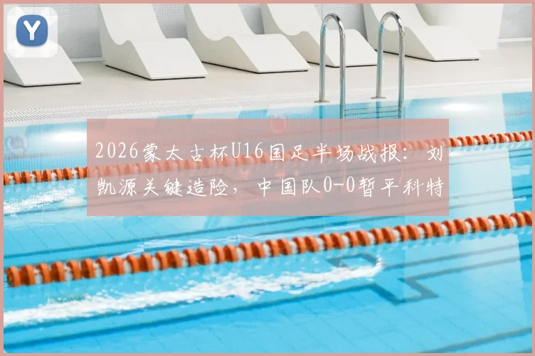 2026蒙太古杯U16国足半场战报：刘凯源关键造险，中国队0-0暂平科特迪瓦，附全场集锦与赛事前瞻