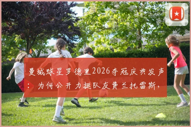 曼城球星罗德里2026夺冠庆典发声：为何公开力挺队友费兰托雷斯，回顾其西班牙足球功臣之路
