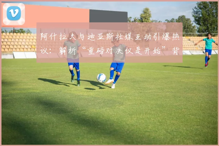阿什拉夫与迪亚斯社媒互动引爆热议：解析“重磅对决仅是开始”背后深意，展望2026足坛巅峰较量