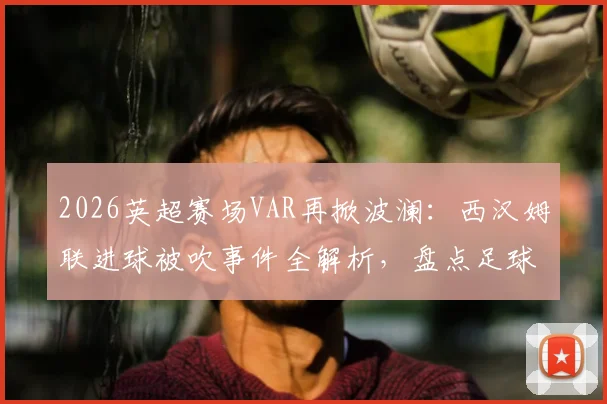 2026英超赛场VAR再掀波澜：西汉姆联进球被吹事件全解析，盘点足球史上那些改变比赛走向的关键判罚