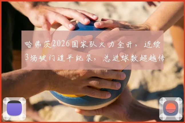 哈弗茨2026国家队火力全开,连续3场破门追平纪录,总进球数超越传奇马特乌斯